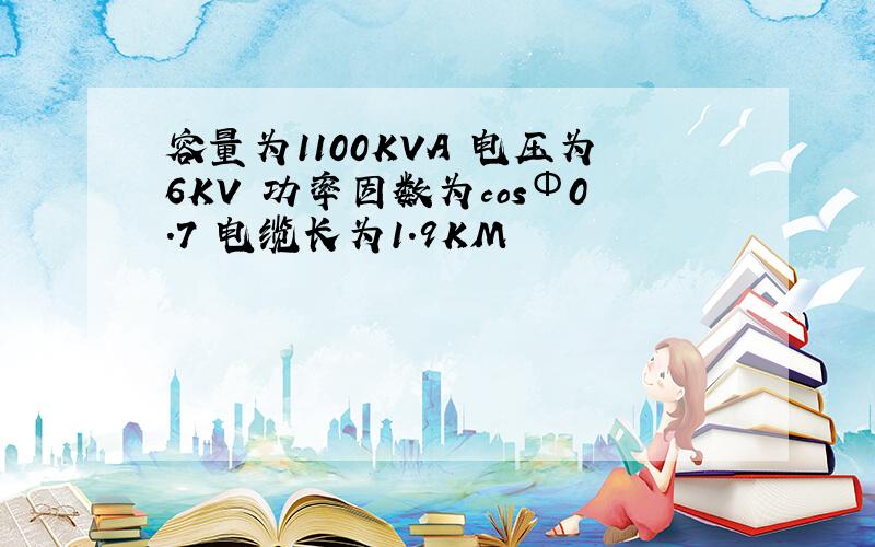 容量为1100KVA 电压为6KV 功率因数为cosΦ0.7 电缆长为1.9KM