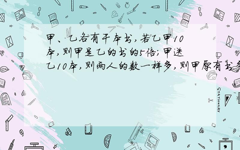 甲、乙各有干本书,若乙甲10本,则甲是乙的书的5倍；甲送乙10本,则两人的数一样多,则甲原有书多少本?乙