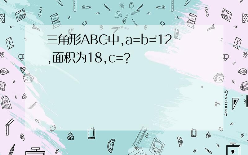 三角形ABC中,a=b=12,面积为18,c=?