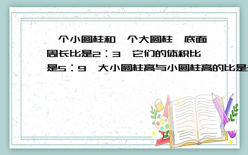 一个小圆柱和一个大圆柱,底面周长比是2：3,它们的体积比是5：9,大小圆柱高与小圆柱高的比是多少