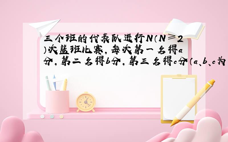 三个班的代表队进行N（N≥2）次篮班比赛，每次第一名得a分，第二名得b分，第三名得c分（a、b、c为整数，且a>b