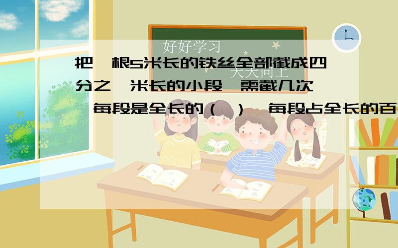 把一根5米长的铁丝全部截成四分之一米长的小段,需截几次 ,每段是全长的（ ）,每段占全长的百分之几?