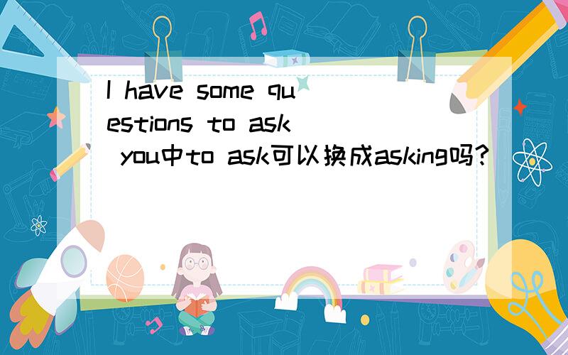 I have some questions to ask you中to ask可以换成asking吗?