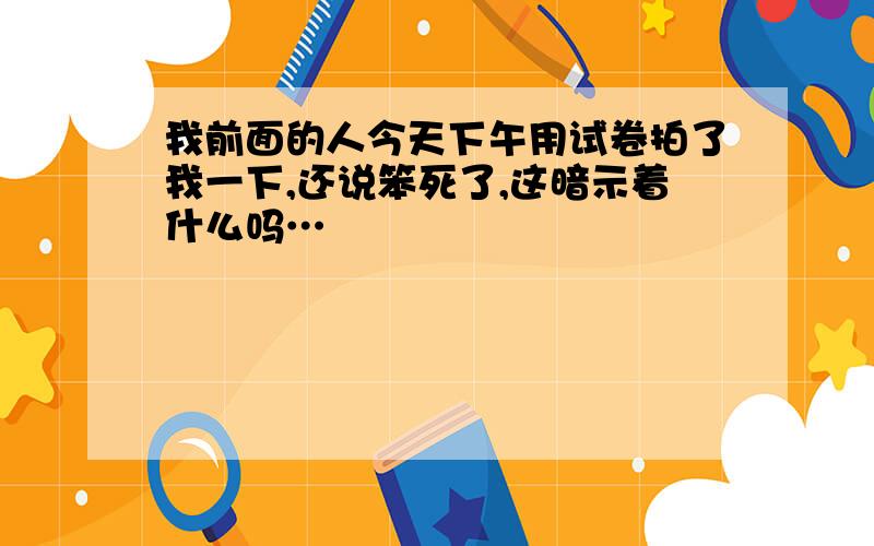 我前面的人今天下午用试卷拍了我一下,还说笨死了,这暗示着什么吗…