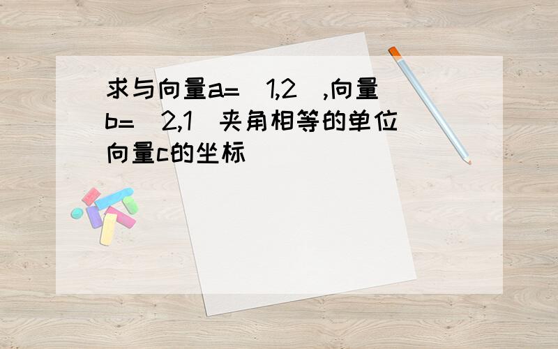 求与向量a=(1,2),向量b=(2,1)夹角相等的单位向量c的坐标