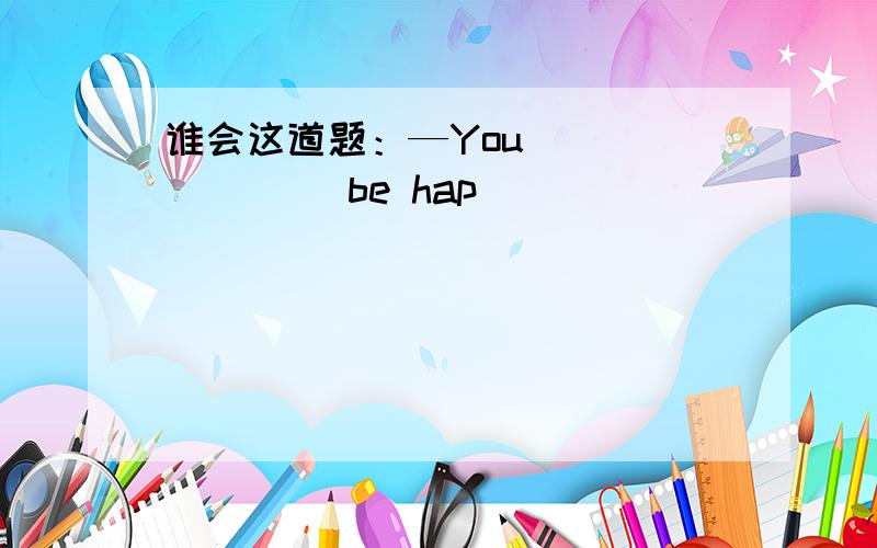 谁会这道题：—You _______ be hap