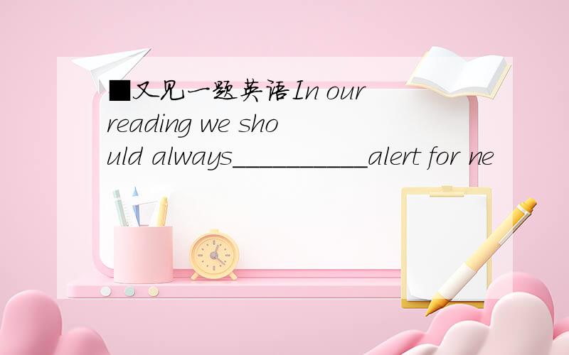 ■又见一题英语In our reading we should always__________alert for ne