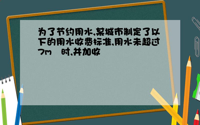 为了节约用水,某城市制定了以下的用水收费标准,用水未超过7m³时,并加收