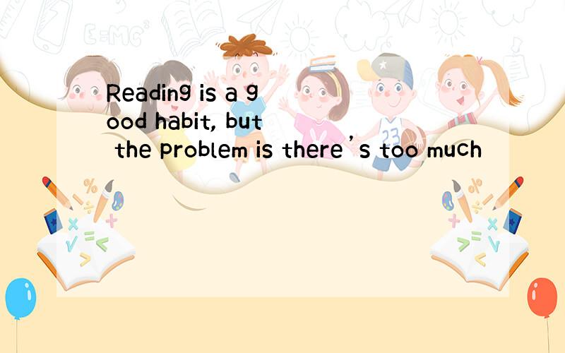 Reading is a good habit, but the problem is there’s too much