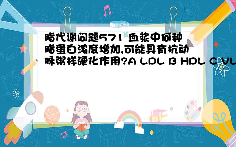 脂代谢问题571 血浆中何种脂蛋白浓度增加,可能具有抗动脉粥样硬化作用?A LDL B HDL C VLDL D 中间密