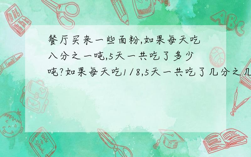 餐厅买来一些面粉,如果每天吃八分之一吨,5天一共吃了多少吨?如果每天吃1/8,5天一共吃了几分之几?