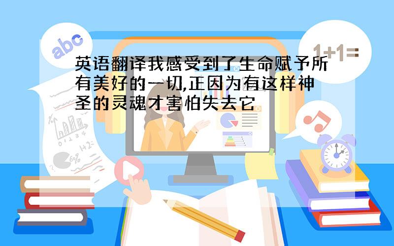 英语翻译我感受到了生命赋予所有美好的一切,正因为有这样神圣的灵魂才害怕失去它