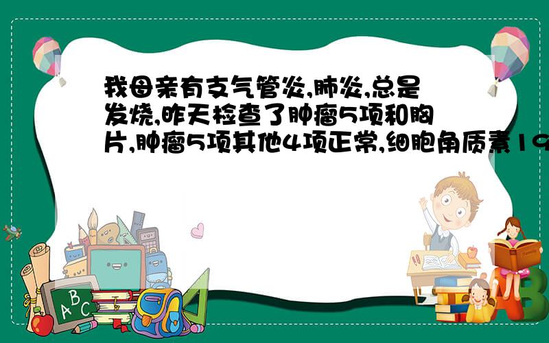 我母亲有支气管炎,肺炎,总是发烧,昨天检查了肿瘤5项和胸片,肿瘤5项其他4项正常,细胞角质素19片段5.22高于正常值（