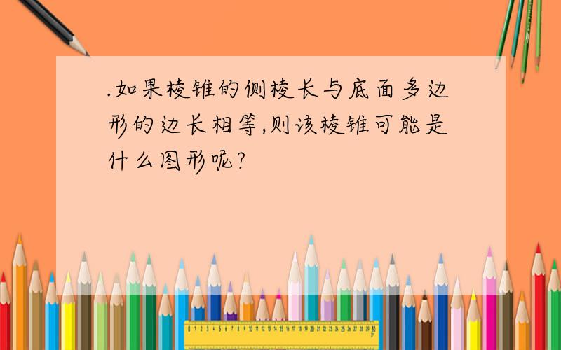 .如果棱锥的侧棱长与底面多边形的边长相等,则该棱锥可能是什么图形呢?