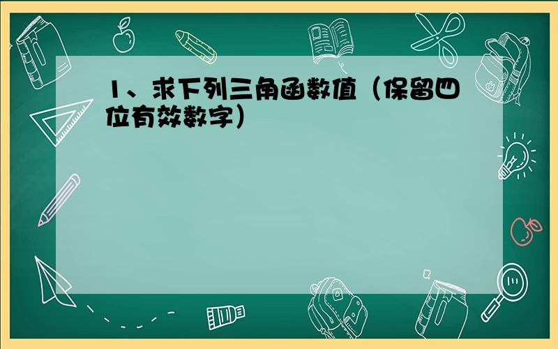 1、求下列三角函数值（保留四位有效数字）