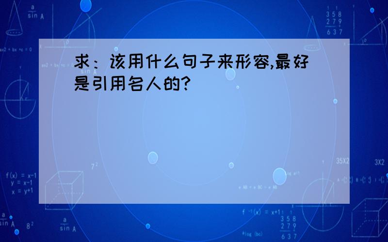 求：该用什么句子来形容,最好是引用名人的?