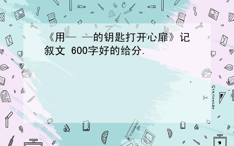 《用— —的钥匙打开心扉》记叙文 600字好的给分.