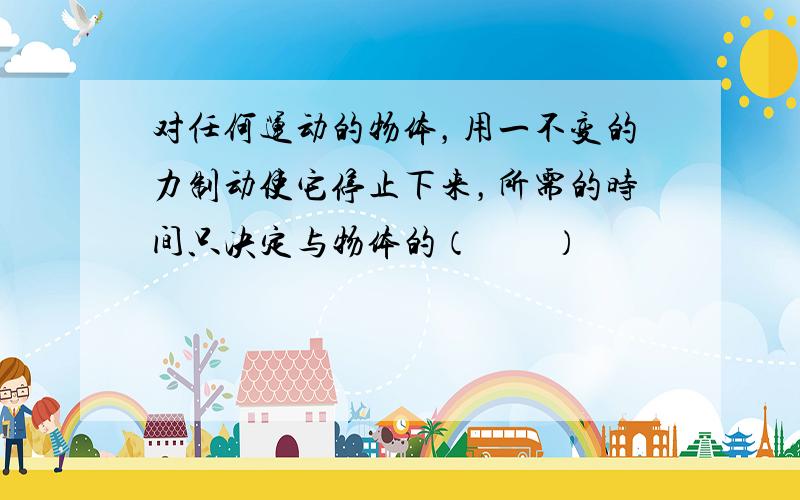 对任何运动的物体，用一不变的力制动使它停止下来，所需的时间只决定与物体的（　　）