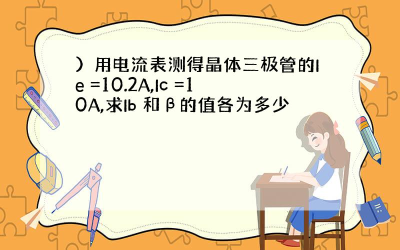 ）用电流表测得晶体三极管的Ie =10.2A,Ic =10A,求Ib 和β的值各为多少