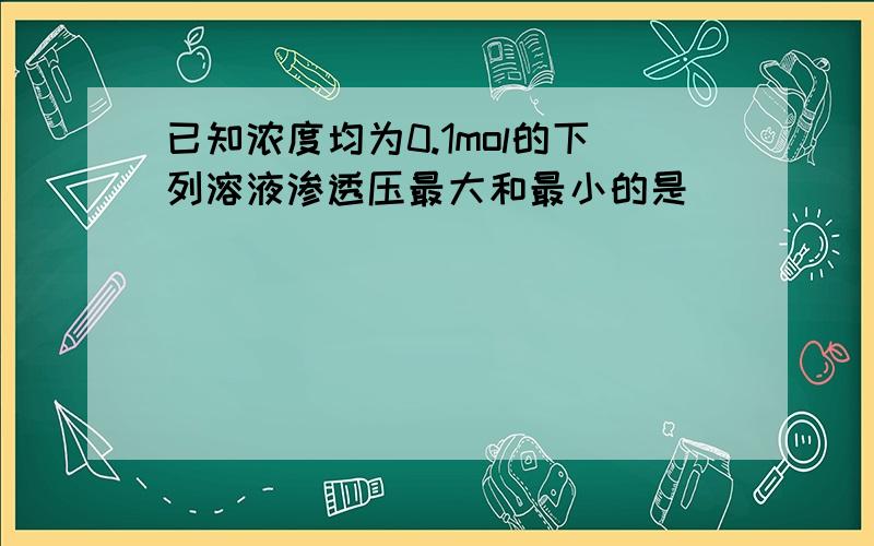 已知浓度均为0.1mol的下列溶液渗透压最大和最小的是