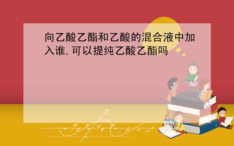 向乙酸乙酯和乙酸的混合液中加入谁,可以提纯乙酸乙酯吗