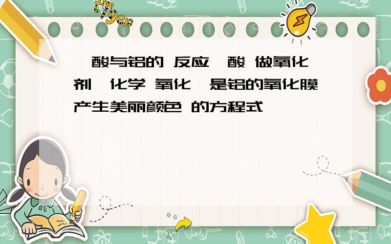 铬酸与铝的 反应铬酸 做氧化剂,化学 氧化,是铝的氧化膜产生美丽颜色 的方程式