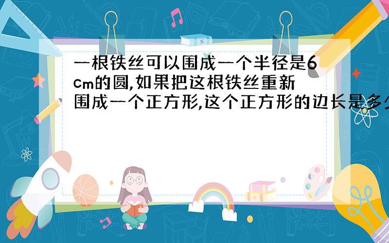 一根铁丝可以围成一个半径是6cm的圆,如果把这根铁丝重新围成一个正方形,这个正方形的边长是多少厘米