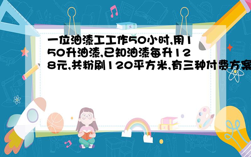 一位油漆工工作50小时,用150升油漆,已知油漆每升128元,共粉刷120平方米,有三种付费方案