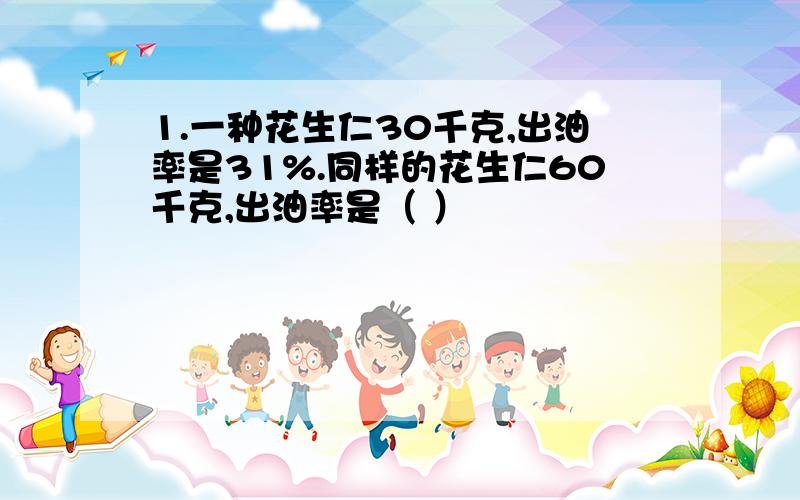 1.一种花生仁30千克,出油率是31%.同样的花生仁60千克,出油率是（ ）