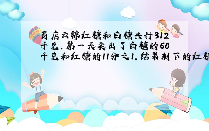 商店云锦红糖和白糖共计312千克,第一天卖出了白糖的60千克和红糖的11分之1,结果剩下的红糖和白糖正好相等.求白糖和红