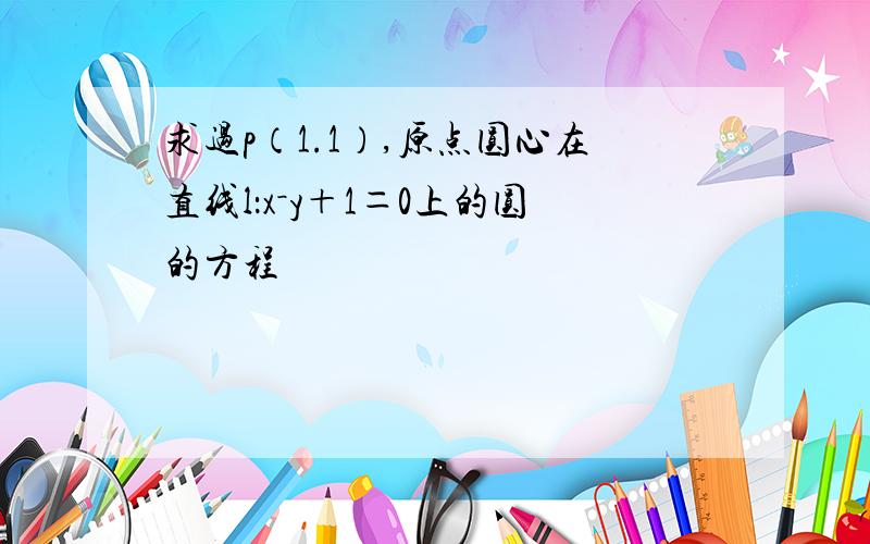 求过p（1.1）,原点圆心在直线l：x－y＋1＝0上的圆的方程