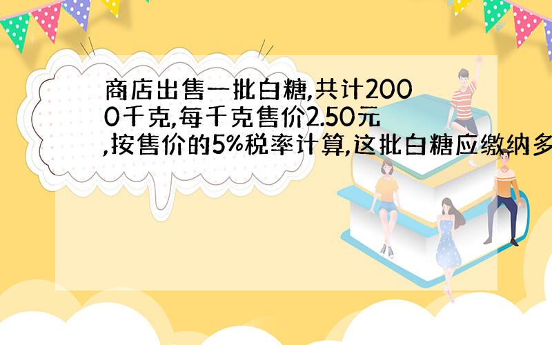 商店出售一批白糖,共计2000千克,每千克售价2.50元,按售价的5%税率计算,这批白糖应缴纳多少税金?