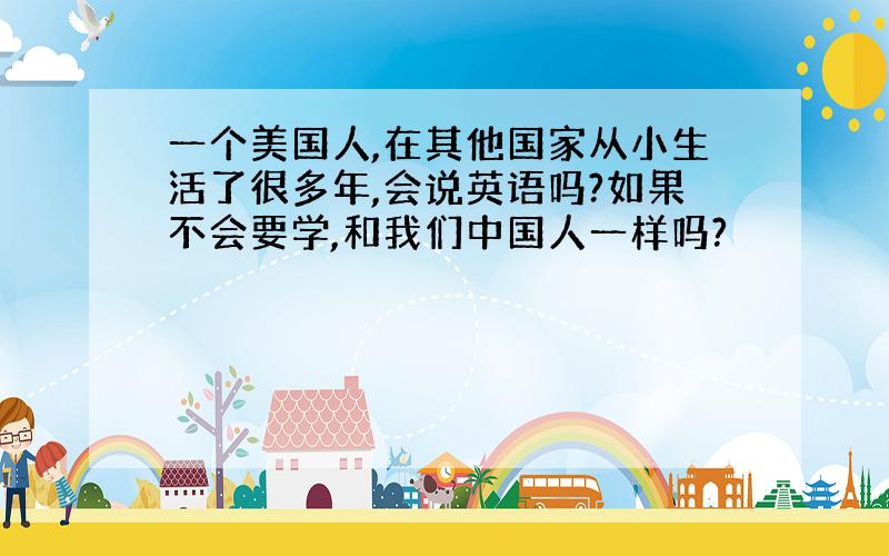 一个美国人,在其他国家从小生活了很多年,会说英语吗?如果不会要学,和我们中国人一样吗?