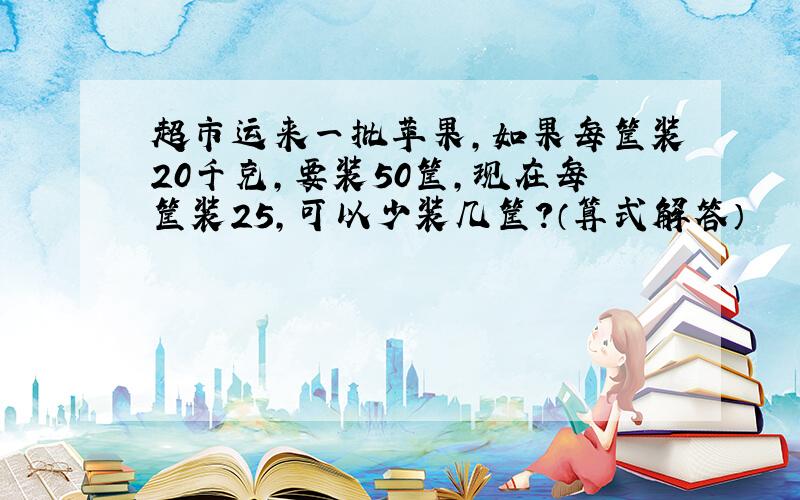 超市运来一批苹果,如果每筐装20千克,要装50筐,现在每筐装25,可以少装几筐?（算式解答）