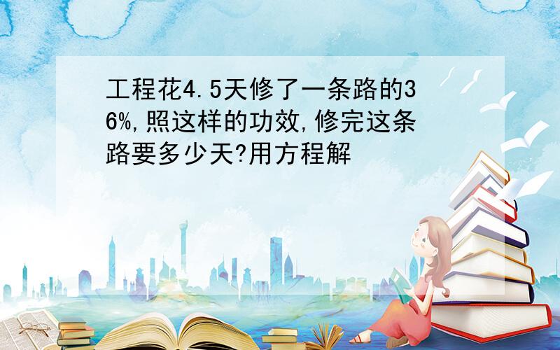 工程花4.5天修了一条路的36%,照这样的功效,修完这条路要多少天?用方程解