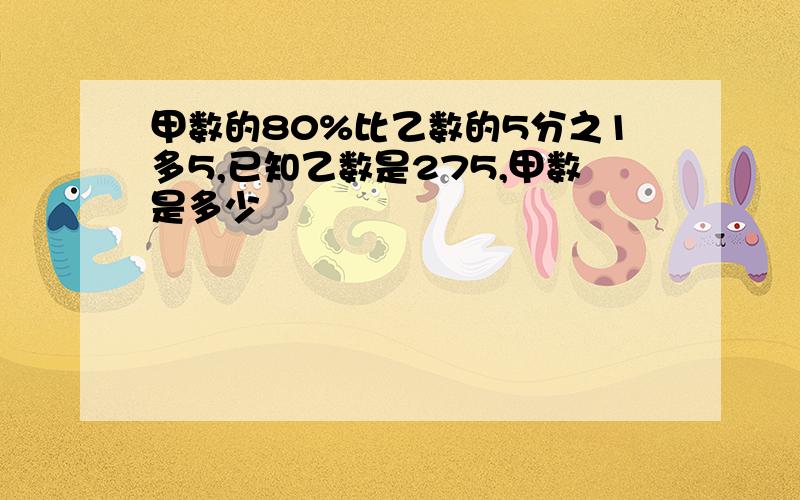 甲数的80%比乙数的5分之1多5,已知乙数是275,甲数是多少