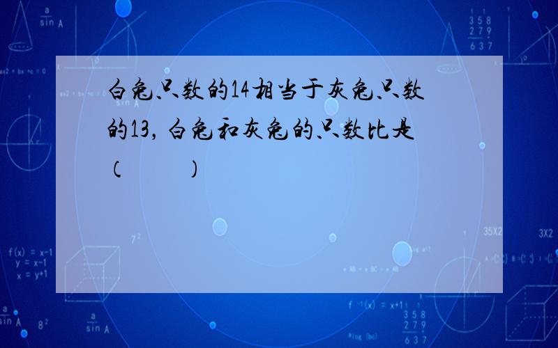 白兔只数的14相当于灰兔只数的13，白兔和灰兔的只数比是（　　）