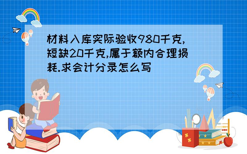 材料入库实际验收980千克,短缺20千克,属于额内合理损耗.求会计分录怎么写