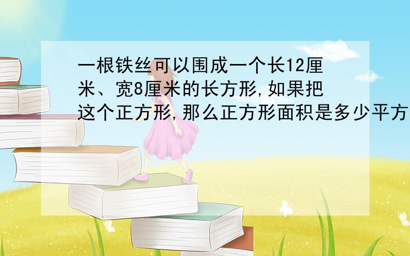 一根铁丝可以围成一个长12厘米、宽8厘米的长方形,如果把这个正方形,那么正方形面积是多少平方厘米?