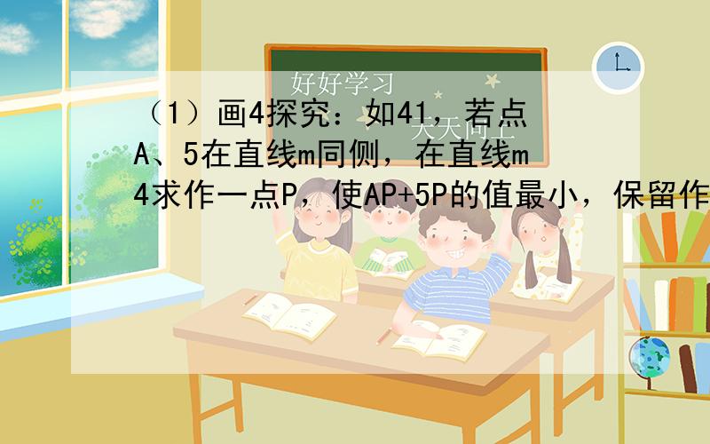 （1）画4探究：如41，若点A、5在直线m同侧，在直线m4求作一点P，使AP+5P的值最小，保留作4痕迹，不写作法；（2