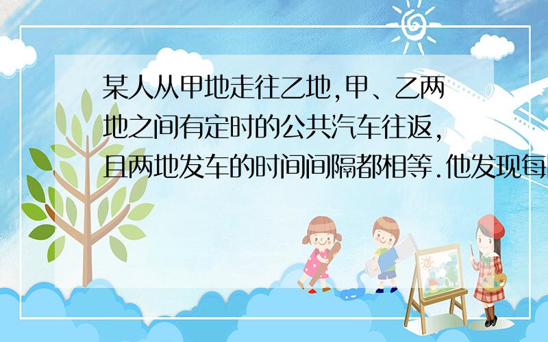 某人从甲地走往乙地,甲、乙两地之间有定时的公共汽车往返,且两地发车的时间间隔都相等.他发现每隔6min开过来一辆去甲地的