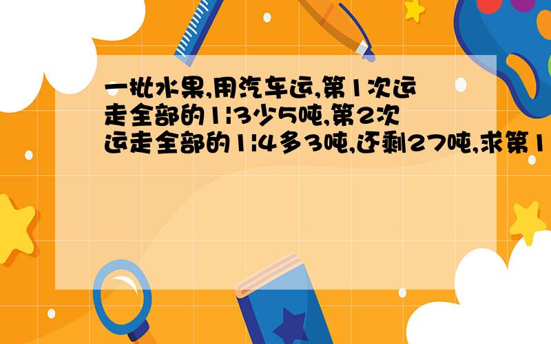 一批水果,用汽车运,第1次运走全部的1|3少5吨,第2次运走全部的1|4多3吨,还剩27吨,求第1次运多少吨?