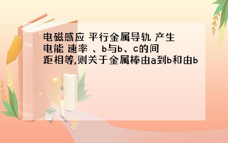 电磁感应 平行金属导轨 产生电能 速率 、b与b、c的间距相等,则关于金属棒由a到b和由b