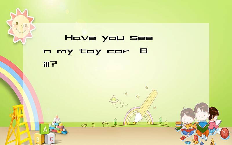 ——Have you seen my toy car,Bill?