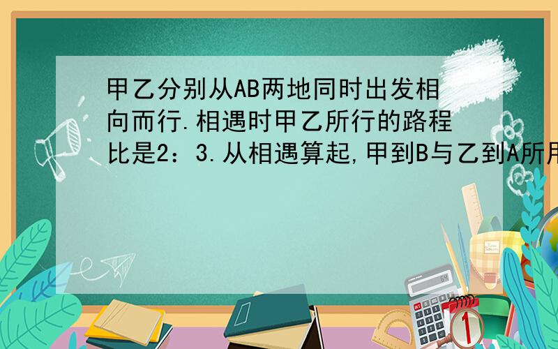 甲乙分别从AB两地同时出发相向而行.相遇时甲乙所行的路程比是2：3.从相遇算起,甲到B与乙到A所用的时间比