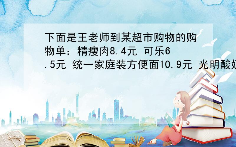 下面是王老师到某超市购物的购物单：精瘦肉8.4元 可乐6.5元 统一家庭装方便面10.9元 光明酸奶12元