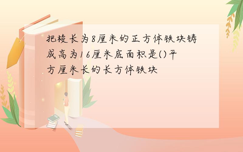 把棱长为8厘米的正方体铁块铸成高为16厘米底面积是()平方厘米长的长方体铁块