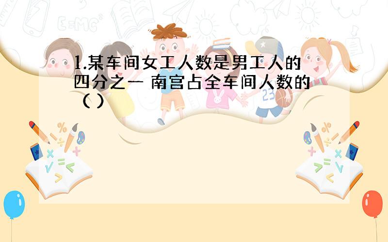 1.某车间女工人数是男工人的四分之一 南宫占全车间人数的（ ）