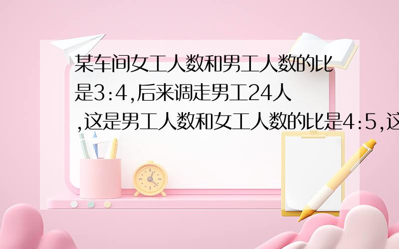 某车间女工人数和男工人数的比是3:4,后来调走男工24人,这是男工人数和女工人数的比是4:5,这个车间现在有男工多少人?