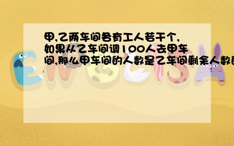 甲,乙两车间各有工人若干个,如果从乙车间调100人去甲车间,那么甲车间的人数是乙车间剩余人数的6倍,如